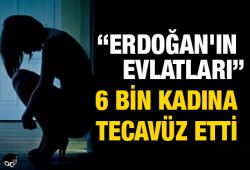 'Erdoğan'ın evlatları 6 bin kadına tecavüz etti'